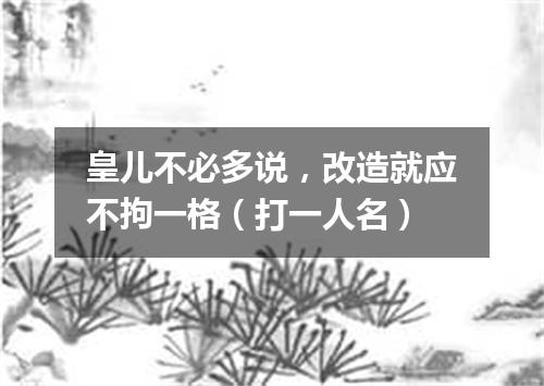 皇儿不必多说，改造就应不拘一格（打一人名）