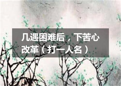 几遇困难后，下苦心改革（打一人名）