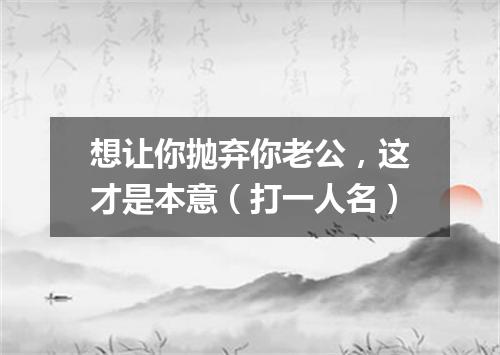 想让你抛弃你老公，这才是本意（打一人名）