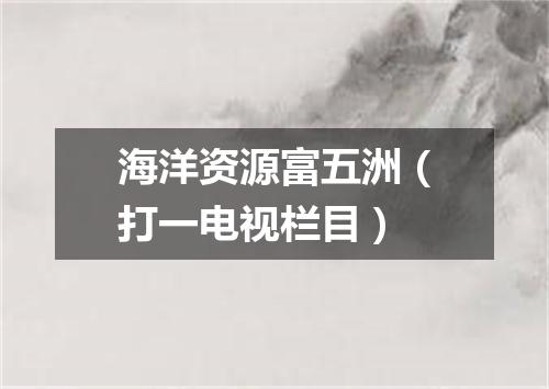 海洋资源富五洲（打一电视栏目）