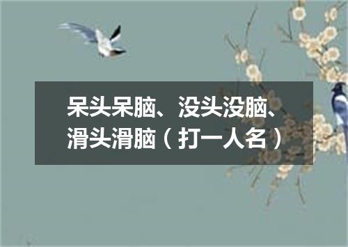 呆头呆脑、没头没脑、滑头滑脑（打一人名）
