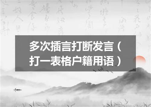 多次插言打断发言（打一表格户籍用语）