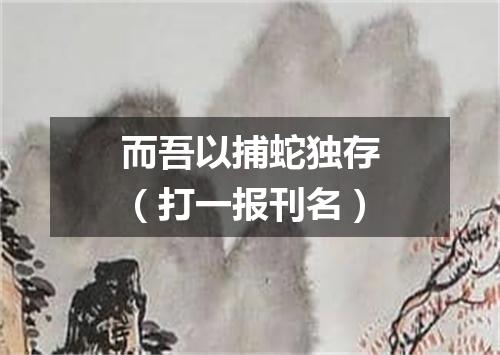 而吾以捕蛇独存（打一报刊名）