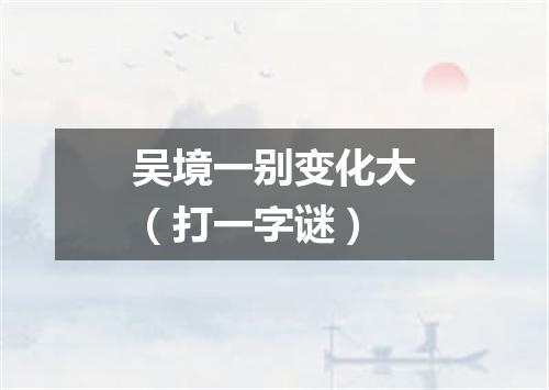 吴境一别变化大（打一字谜）