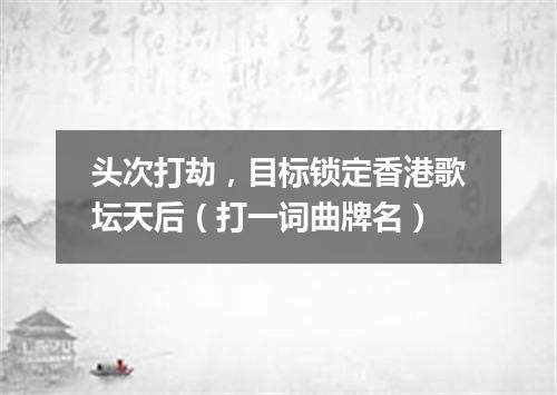 头次打劫，目标锁定香港歌坛天后（打一词曲牌名）