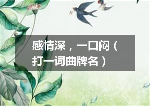 感情深，一口闷（打一词曲牌名）