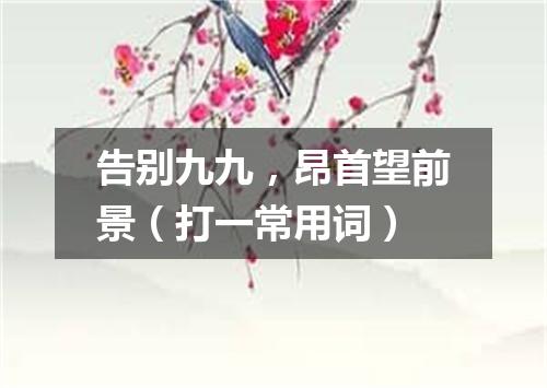 告别九九，昂首望前景（打一常用词）