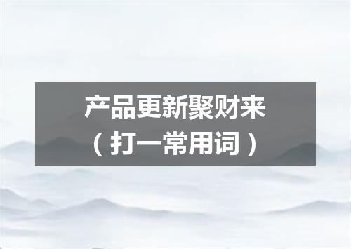 产品更新聚财来（打一常用词）
