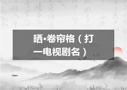晒·卷帘格（打一电视剧名）
