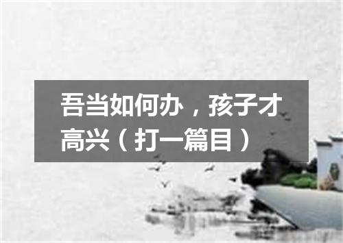 吾当如何办，孩子才高兴（打一篇目）