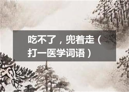 吃不了，兜着走（打一医学词语）