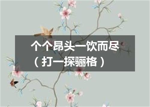 个个昂头一饮而尽（打一探骊格）