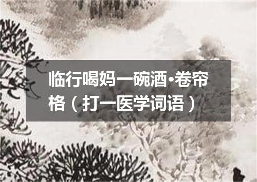 临行喝妈一碗酒·卷帘格（打一医学词语）