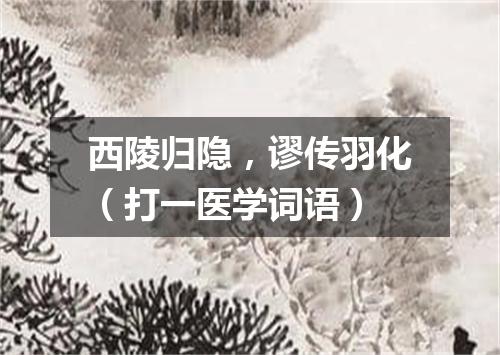 西陵归隐，谬传羽化（打一医学词语）