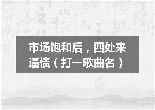 市场饱和后，四处来逼债（打一歌曲名）