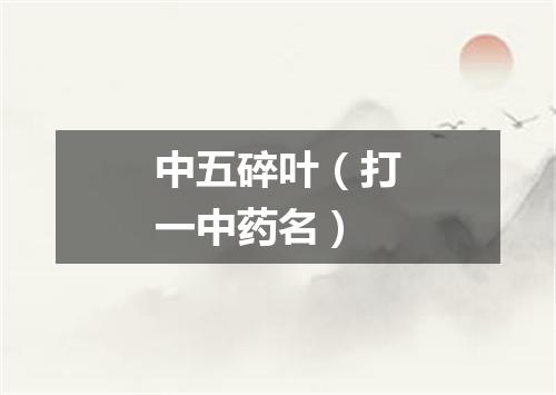 中五碎叶（打一中药名）