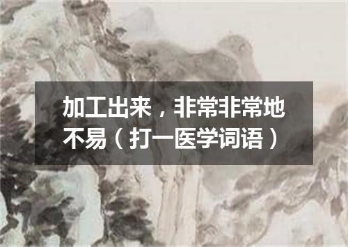 加工出来，非常非常地不易（打一医学词语）