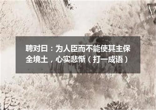 聘对曰：为人臣而不能使其主保全境土，心实悲惭（打一成语）