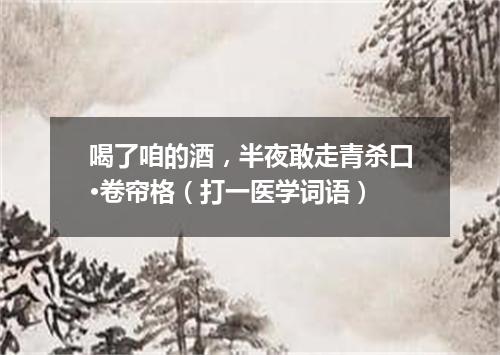 喝了咱的酒，半夜敢走青杀口·卷帘格（打一医学词语）