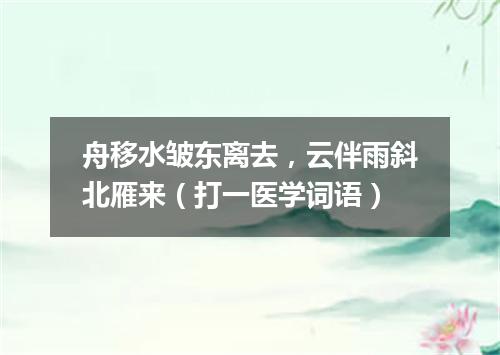 舟移水皱东离去，云伴雨斜北雁来（打一医学词语）