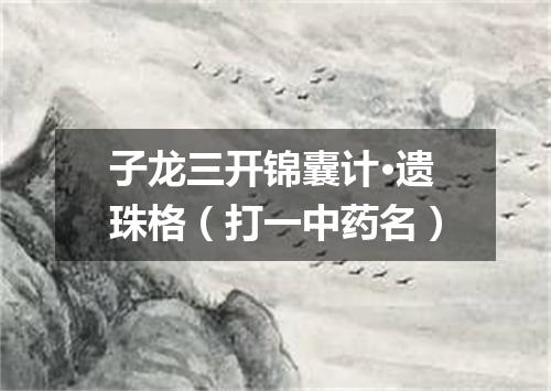 子龙三开锦囊计·遗珠格（打一中药名）