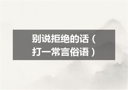 别说拒绝的话（打一常言俗语）