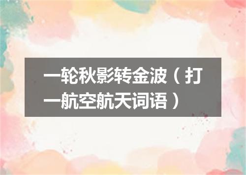 一轮秋影转金波（打一航空航天词语）