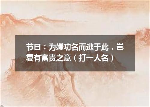节曰：为嫌功名而逃于此，岂复有富贵之意（打一人名）