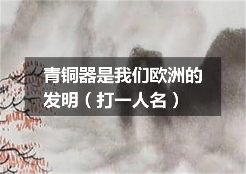 青铜器是我们欧洲的发明（打一人名）