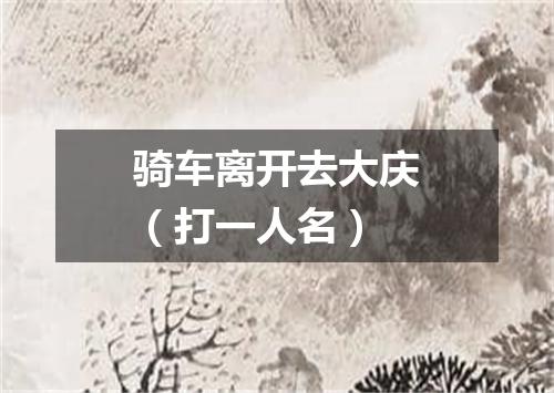 骑车离开去大庆（打一人名）