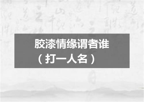 胶漆情缘谓者谁（打一人名）
