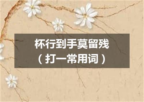 杯行到手莫留残（打一常用词）