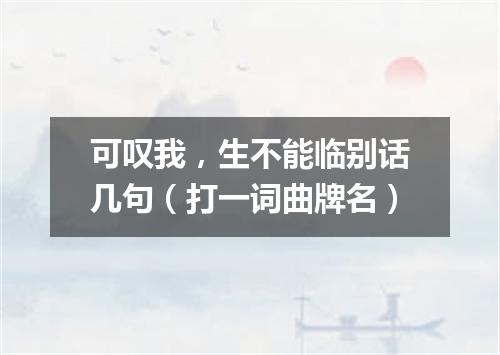 可叹我，生不能临别话几句（打一词曲牌名）
