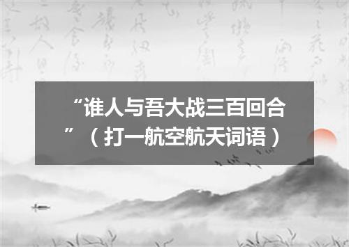“谁人与吾大战三百回合”（打一航空航天词语）