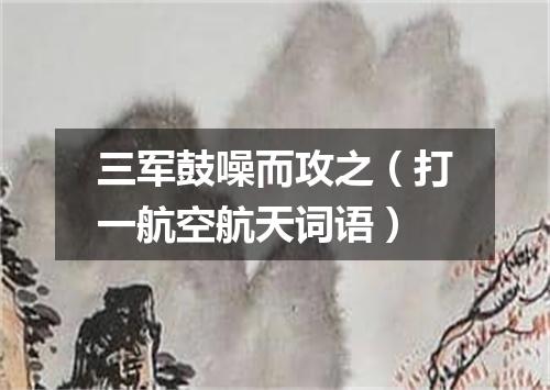 三军鼓噪而攻之（打一航空航天词语）