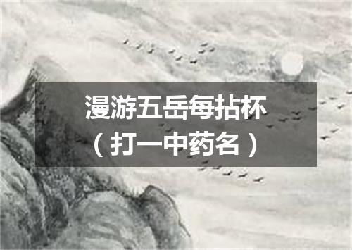 漫游五岳每拈杯（打一中药名）