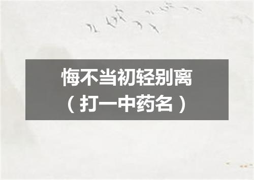 悔不当初轻别离（打一中药名）