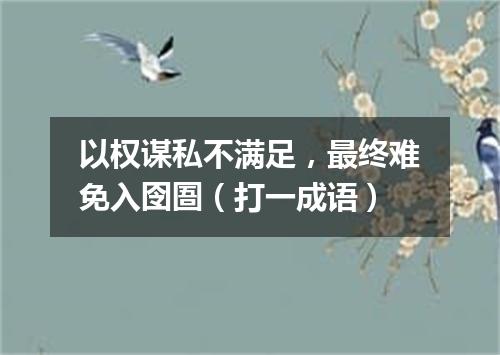 以权谋私不满足，最终难免入囹圄（打一成语）