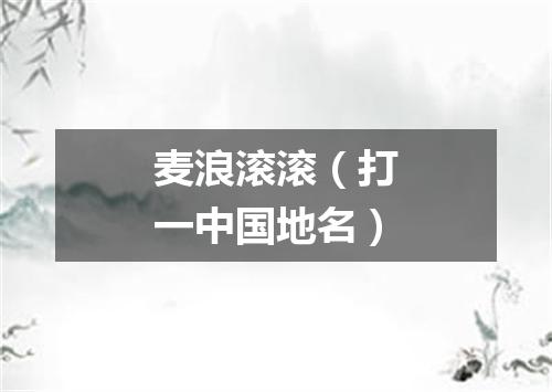 麦浪滚滚（打一中国地名）