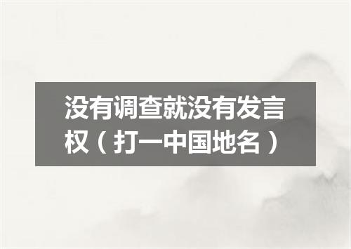 没有调查就没有发言权（打一中国地名）