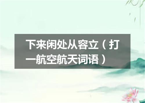 下来闲处从容立（打一航空航天词语）
