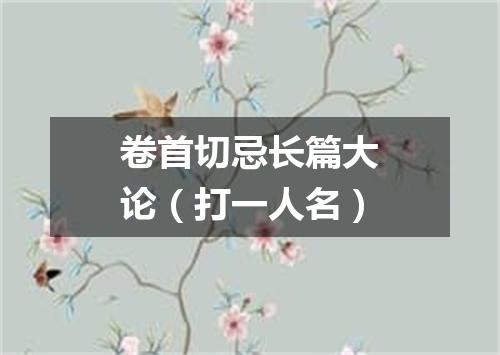 卷首切忌长篇大论（打一人名）