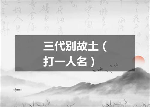 三代别故土（打一人名）