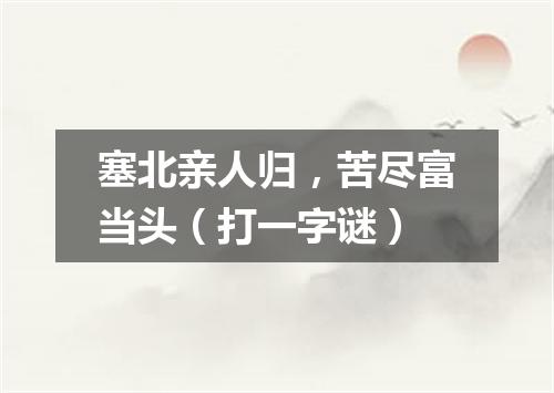 塞北亲人归，苦尽富当头（打一字谜）