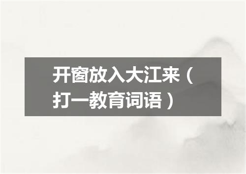 开窗放入大江来（打一教育词语）