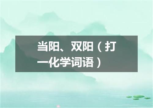 当阳、双阳（打一化学词语）