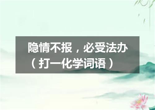隐情不报，必受法办（打一化学词语）