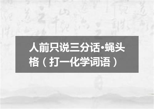 人前只说三分话·蝇头格（打一化学词语）