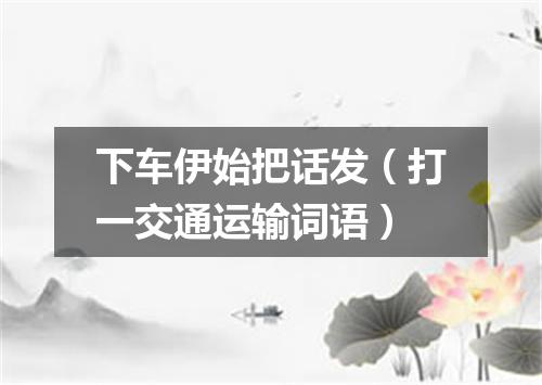 下车伊始把话发（打一交通运输词语）