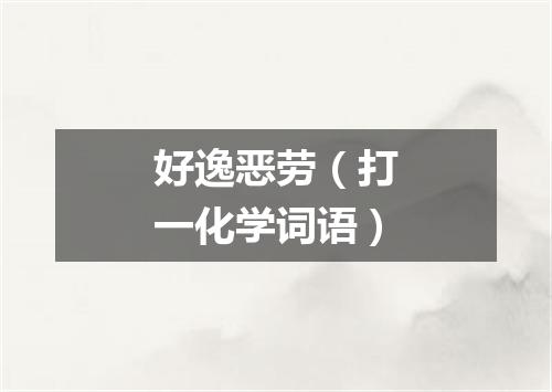 好逸恶劳（打一化学词语）